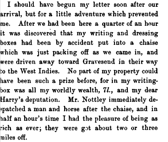 I should have begun my letter soon after our arrival but for a little adventure which prevented me. After we had been here a quarter of an hour it was discovered that my writing and dressing boxes had been by accident put into a chaise which was just packing off as we came in, and were driven away towards Gravesend in their way to the West Indies. No part of nay property could have been such a prize before, for in my writing-box was all my worldly wealth, 7., Mr Nottley immediately despatched a man and horse after the chaise, and in half an hour's time I had the pleasure of being as rich as ever; they were got about two or three miles off.